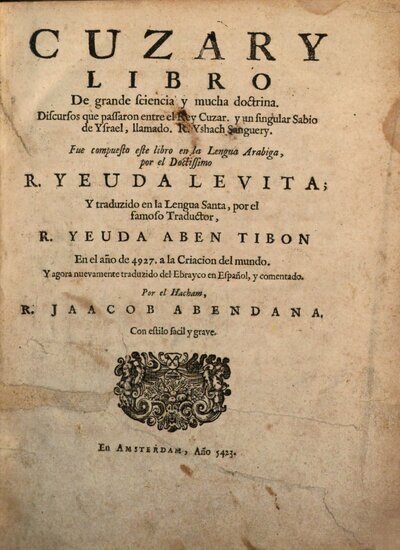 Cuzary libro de grande sciencia y mucha doctrina : Discursos que passaron entre el Rey Cuzar. y un singular Labio de Ysraël, Clamado. R. Yshach Sanguery. Fue compuesto este libro en la Lengaa Arabiga, por el Doctissimo R. Jehuda ; y traduzido en la Lengua Santa, por el famoso Traductor, R. Yeuda Aben Tibon En el año de 4927 de la Criacion del mondo. Y agora nuevamente traduzido del Ebrayco en Español, y comentado. Por el Hacham R. Jaacob Abendana