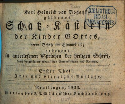 Karl Heinrichs von Bogatzky güldenes Schatz-Kästlein der Kinder Gottes, deren Schatz im Himmel ist : bestehend in auserlesenen Sprüchen der heiligen Schrift, samt beigefügten, erbaulichen Anmerkungen und Reimen, 1. 1833. - VIII, 366 S., 2 Bl., S. 367 - 382