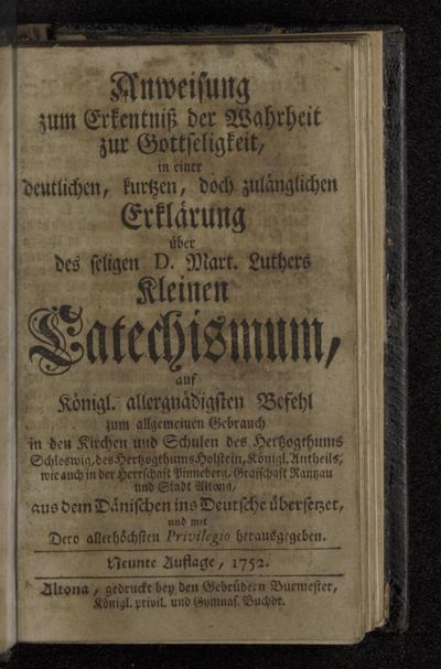 Anweisung zum Erkentniß der Wahrheit zur Gottseligkeit : in einer deutlichen, kurtzen, doch zulänglichen Erklärung über des seligen D. Mart. Luthers Kleinen Catechismum : auf Königl. allergnädigsten Befehl zum allgemeinen Gebrauch in den Kirchen und Schulen des Hertzogthums Schleswig, des Hertzogthums Holstein, Königl. Antheils, wie auch in der Herrschaft Pinneberg, Grafschaft Rantzau und Stadt Altona, aus dem Dänischen ins Deutsche übersetzet, und mit Dero allerhöchsten Privilegio herausgegeben