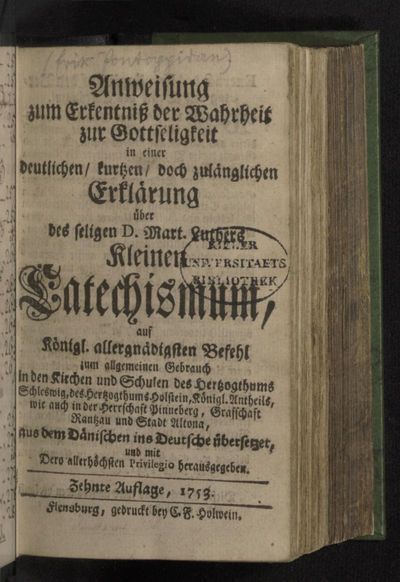 Anweisung zum Erkentniß der Wahrheit zur Gottseligkeit : in einer deutlichen/ kurtzen/ doch zulänglichen Erklärung über des seligen D. Mart. Luthers Kleinen Catechismum : auf Königl. allergnädigsten Befehl zum allgemeinen Gebrauch in den Kirchen und Schulen des Hertzogthums Schleswig, des Hertzogthums Holstein, Königl. Antheils, wie auch in der Herrschaft Pinneberg, Grafschaft Rantzau und Stadt Altona, aus dem Dänischen ins Deutsche übersetzet, und mit Dero allerhöchsten Privilegio herausgegeben