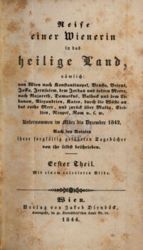 Reise einer Wienerin in das heilige Land,. nämlich: von Wien nach Konstantinopel, Brussa, Beirut, Jaffa, Jerusalem, dem Jordan und todten Meere, nach Nazareth, Damaskus, Balbeck und dem Libanon, Alexandrien, Kairo, durch die Wüste an das rothe Meer, und zurück über Malta, Sicilien, Neapel, Rom u.s.w. ; Unternommen im März bis December 1842. ; Nach den Notaten ihrer sorgfältig geführten Tagebücher von ihr selbst beschrieben. Erster Theil
