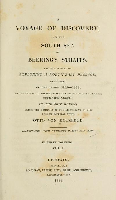 A voyage of discovery, into the South Sea and Beering's straits, for the purpose of exploring a north-east passage, undertaken in the years 1815-1818, at the expense of His Highness ... Count Romanzoff, in the ship Rurick, under the command of the lieutenant in the Russian imperial navy, Otto von Kotzebue.