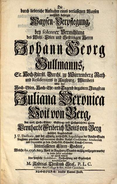 ˜Dieœ durch liebreiche Aufnahm eines verlassenen Waysen weißlich besorgte Waysen-Verpflegung, suchte bey solenner Vermählung des Wohl-Edlen und Gestrengen Herrn Johann Georg Gullmanns, Sr. Hoch-Fürstl. Durchl. zu Würtemberg Rath und Residentens in Augspurg, Wittibers, Mit der Hoch-Edlen, Hoch-Ehr- und Tugend begabten Jungfrau Juliana Veronica Voit von Berg, des ... Leonhardt Friderich Voits von Berg ... hinterlassenen Ehren-Tochter, Welche An. 1736. den 3. April in Augspurg Stands-mäßig vollzogen wurde, in diesen Zeilen vorzustellen ... M. Andreas Christoph Graf ...