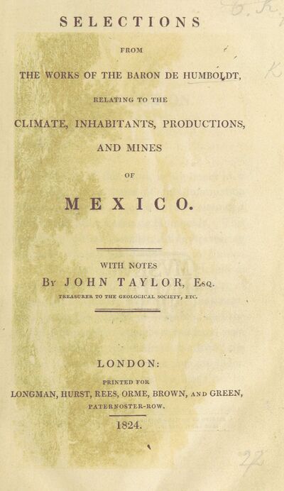 Selections from the works of the Baron de Humboldt relating to the Climate, Inhabitants, Productions, and Mines of Mexico. With notes [and an introduction] by J. Taylor. [electronic resource]