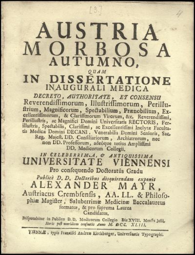 Austria morbosa autumno, quam in dissertatione inaugurali medica ... in celeberrima, & antiquissima Universitate Viennensi pro consequendo doctoratus gradu publice D. D. doctoribus disquerendam exponit Alexander Mayr, ... disputabitur in publico D. D. Medicorum Collegio die XVIII. mensis Julii, ... anno M. DCC. XLIII.