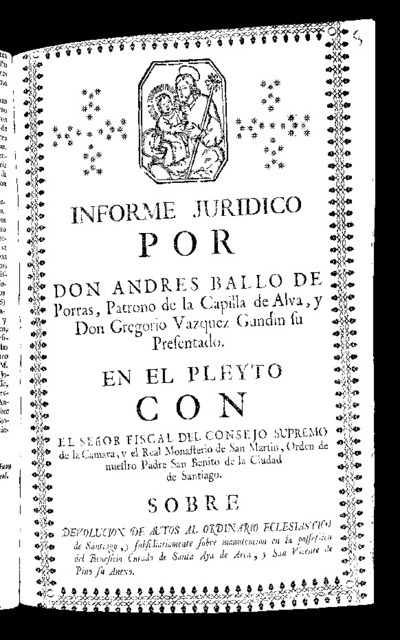 Legal report by Don Andrés Ballo de Porras, Patrono de la Capilla de Alva and Don Gregorio Vazquez Gundín his presentation, in the pleyto with the Public Prosecutor of the Supreme Council of the Chamber and the Royal Monastery of San Martín, of the City of Santiago about return of cars to the Ecclesiastical Ordinary of Santiago, and subsidiarily on the possession of the curated benefit of Sta. Aya de Arca, and Saint Vincent de Pino, its annex