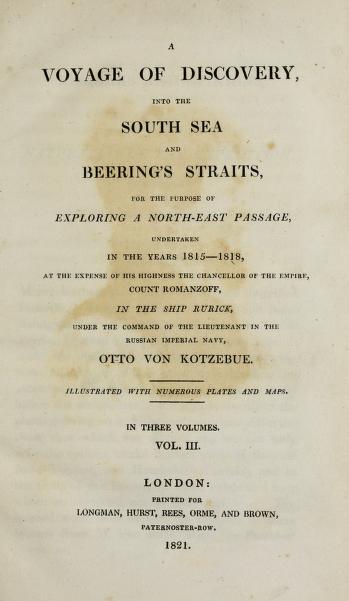 A voyage of discovery : into the south sea and Beering's straits, for the purpose of exploring a north-east passage, undertaken in the years 1815-1818, at the expense of His Highness ... Count Romanzoff, in the ship Rurick, under the command of the lieutenant in the Russian imperial navy, Otto von Kotzebue ; illustrated with numerous plates and maps.Entdeckungsreise in die Südsee und nach der Beringsstrasse zur Erforschung einer nordöstlichen Durchfahrt.