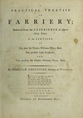 A practical treatise on farriery : deduced from the experience of above forty years in the services of the late Sir Watkin Williams Wynn, Bart., the present Earl Grosvenor, and the present Sir Watkin Williams Wynn, Bart. / by William Griffiths, late groom at Wynnstay.